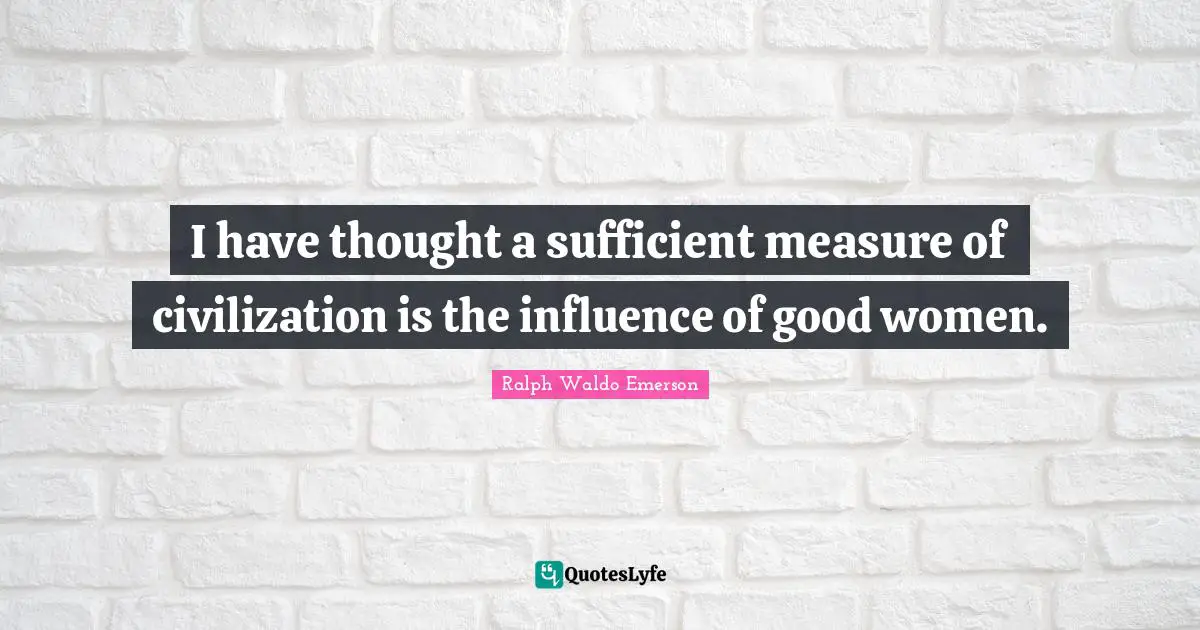I have thought a sufficient measure of civilization is the influence of good women.