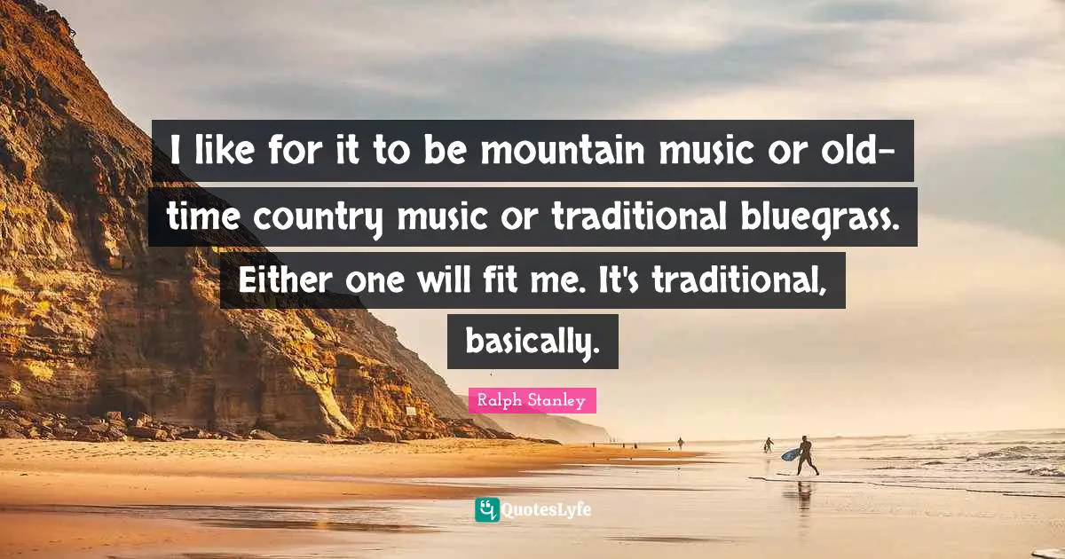 I like for it to be mountain music or old-time country music or traditional bluegrass. Either one will fit me. It's traditional, basically.