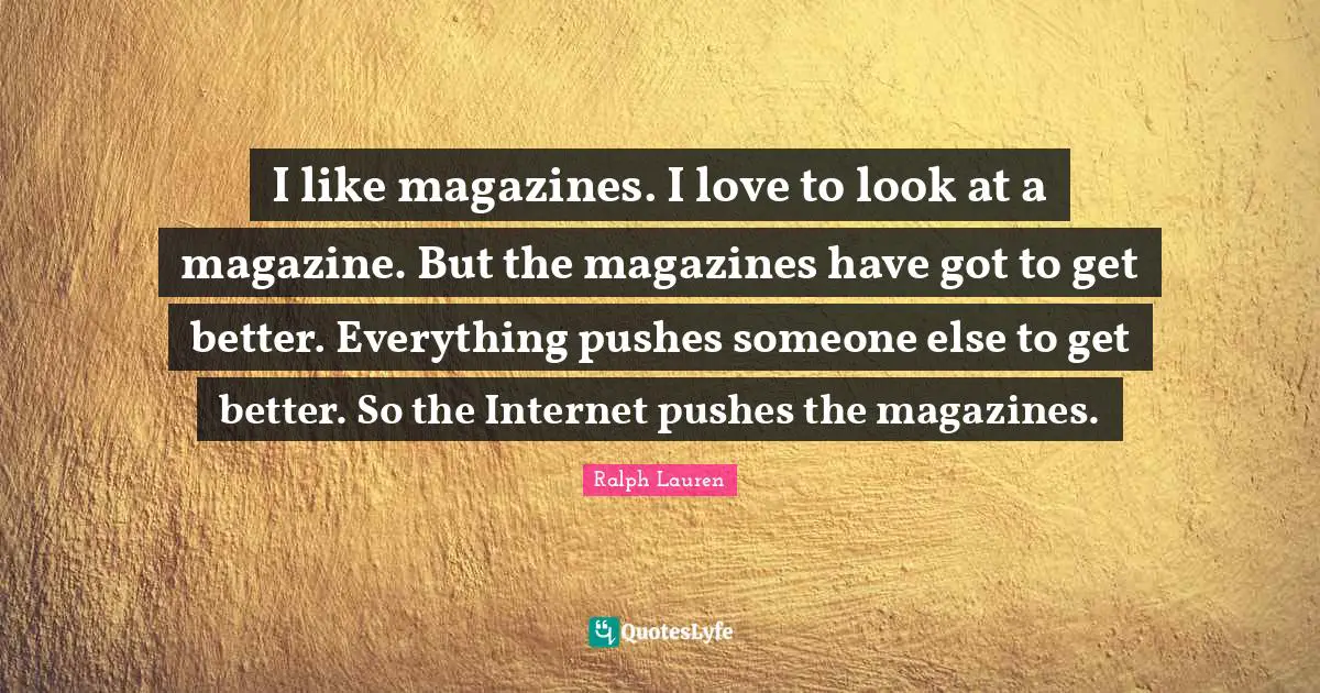I like magazines. I love to look at a magazine. But the magazines have got to get better. Everything pushes someone else to get better. So the Internet pushes the magazines.