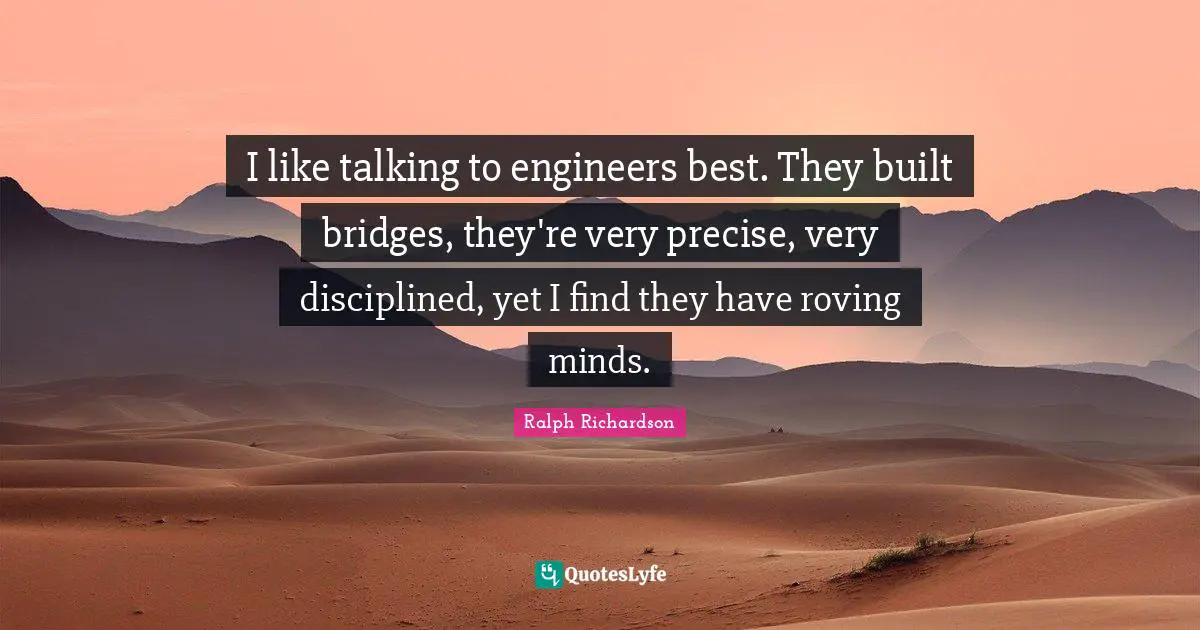 I like talking to engineers best. They built bridges, they're very precise, very disciplined, yet I find they have roving minds.