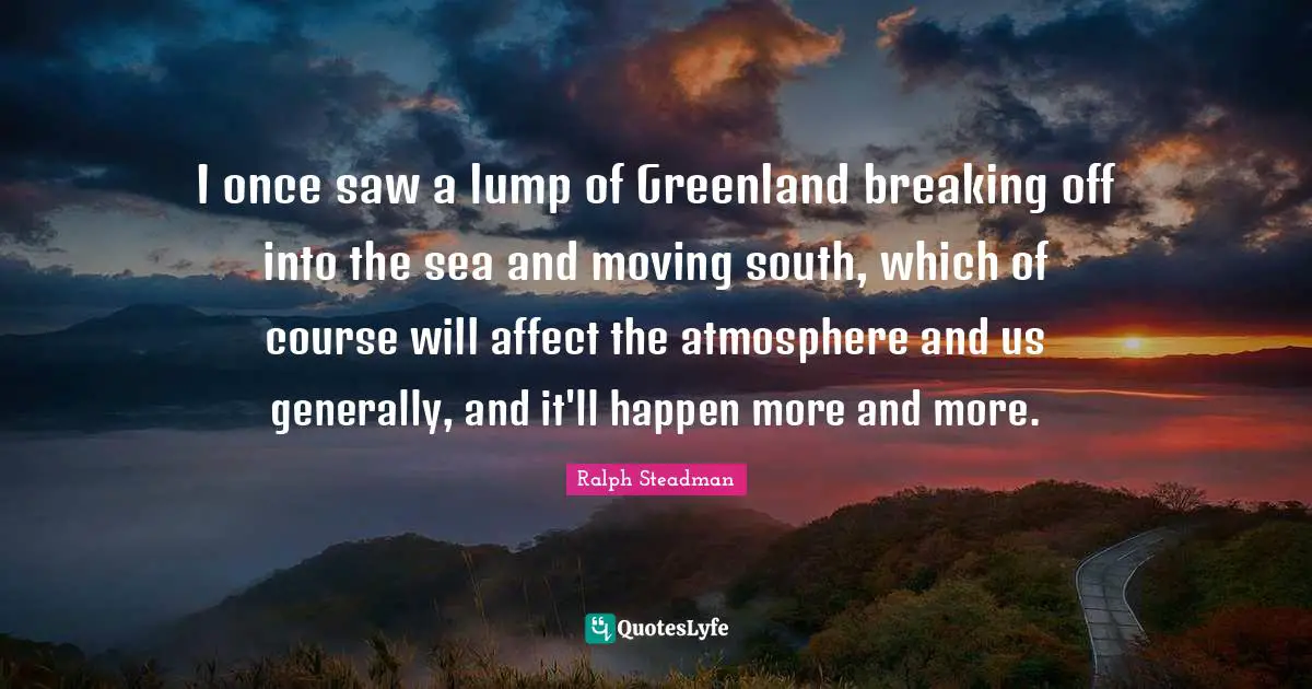 I once saw a lump of Greenland breaking off into the sea and moving south, which of course will affect the atmosphere and us generally, and it'll happen more and more.