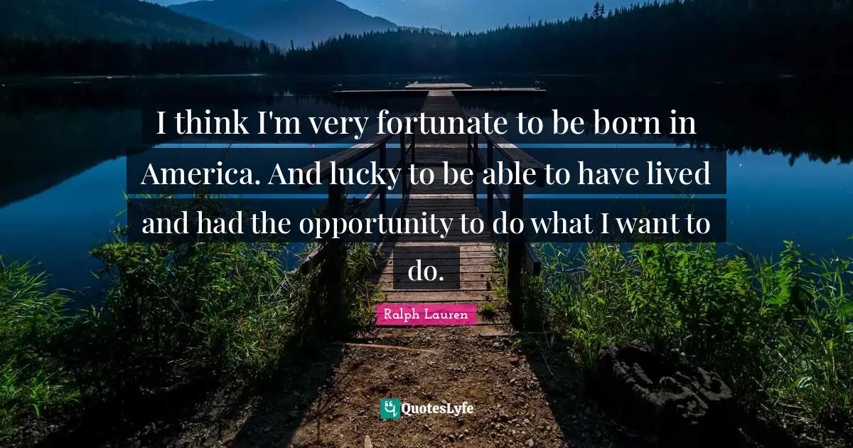 I think I'm very fortunate to be born in America. And lucky to be able to have lived and had the opportunity to do what I want to do.