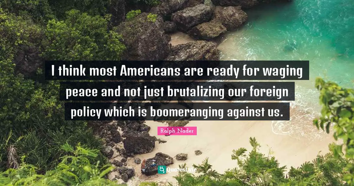 I think most Americans are ready for waging peace and not just brutalizing our foreign policy which is boomeranging against us.
