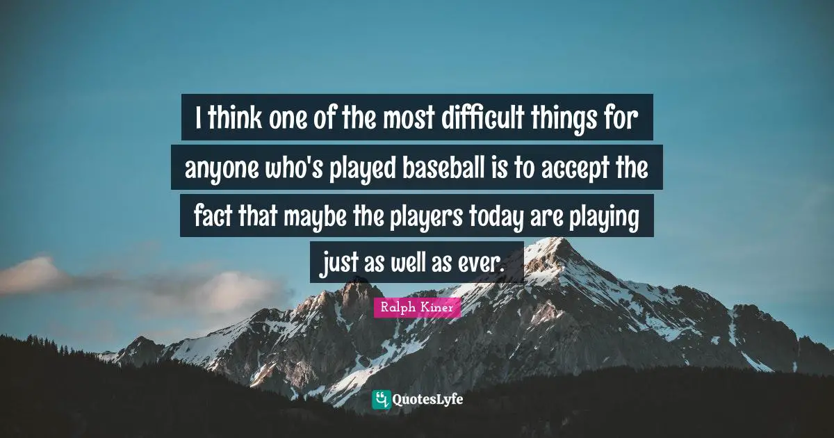 I think one of the most difficult things for anyone who's played baseball is to accept the fact that maybe the players today are playing just as well as ever.