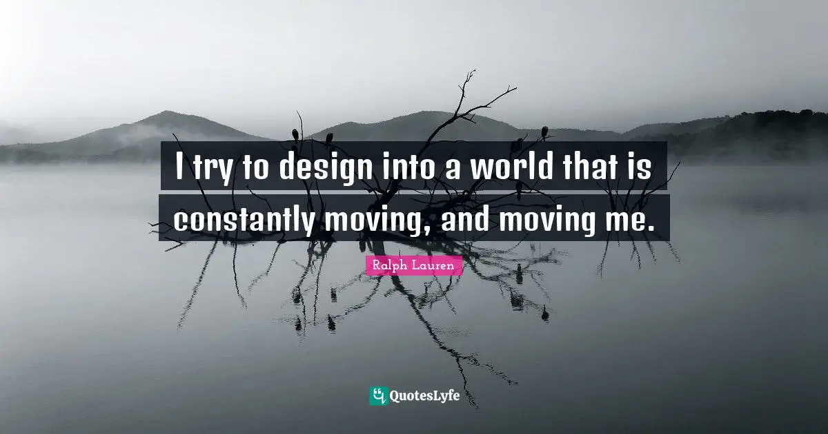 I try to design into a world that is constantly moving, and moving me.
