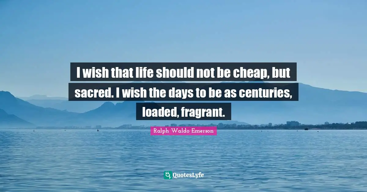 I wish that life should not be cheap, but sacred. I wish the days to be as centuries, loaded, fragrant.