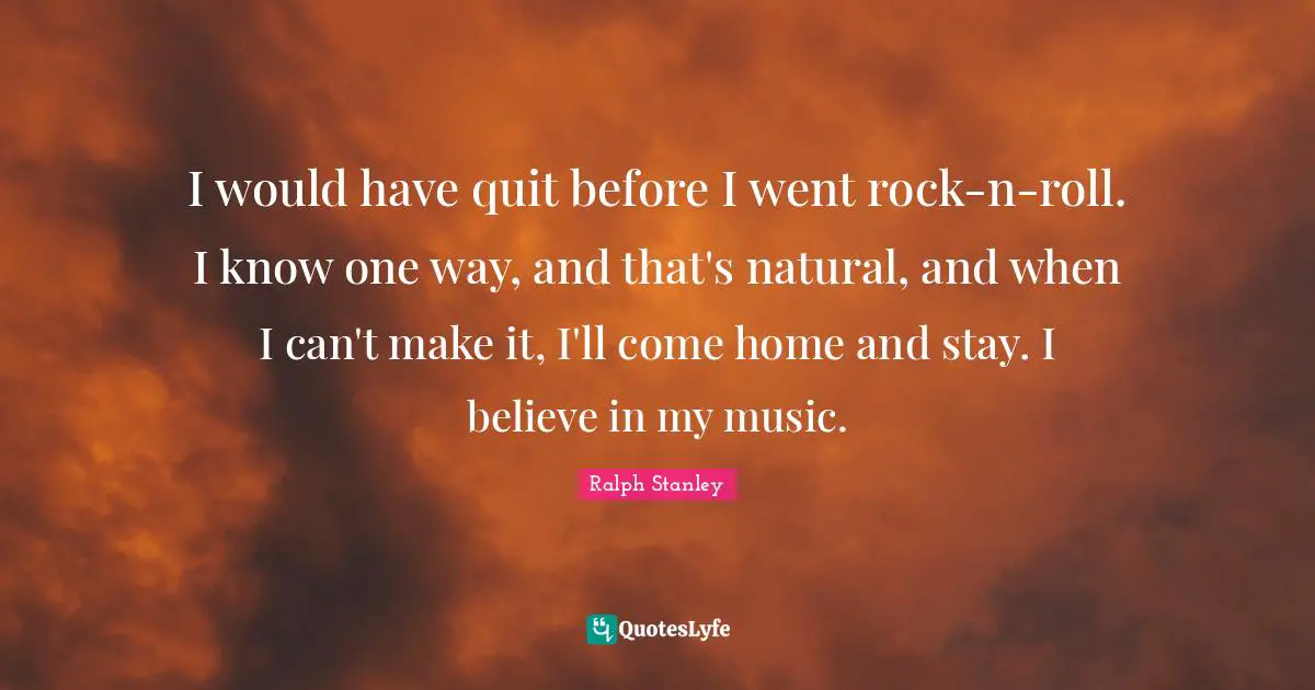 I would have quit before I went rock-n-roll. I know one way, and that's natural, and when I can't make it, I'll come home and stay. I believe in my music.