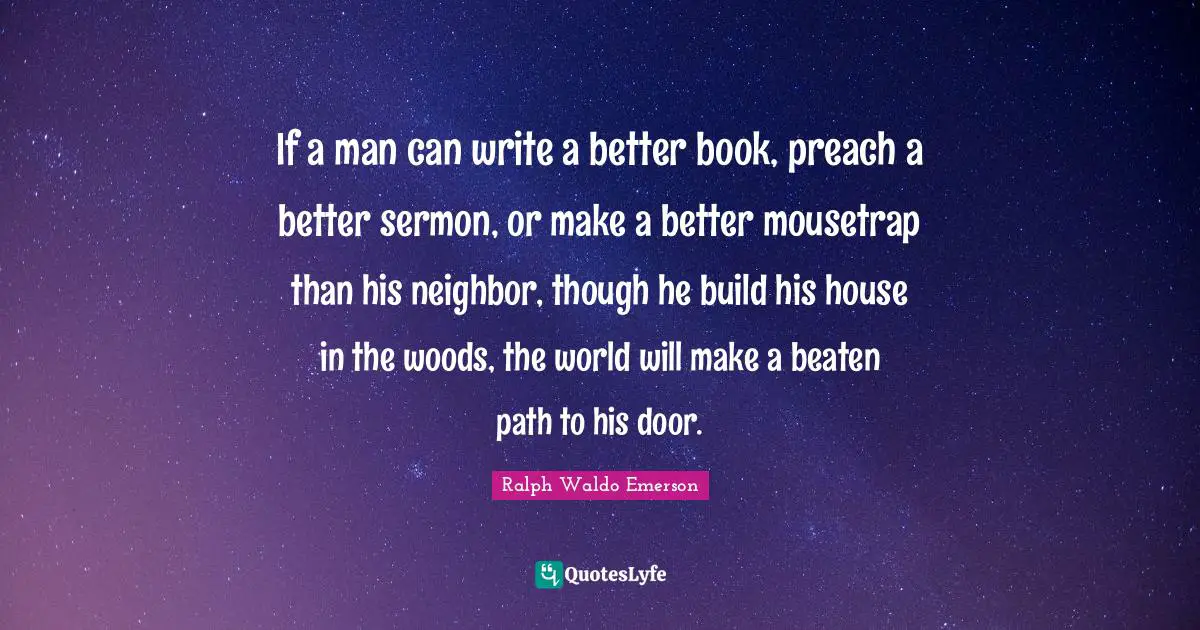 If a man can write a better book, preach a better sermon, or make a better mousetrap than his neighbor, though he build his house in the woods, the world will make a beaten path to his door.