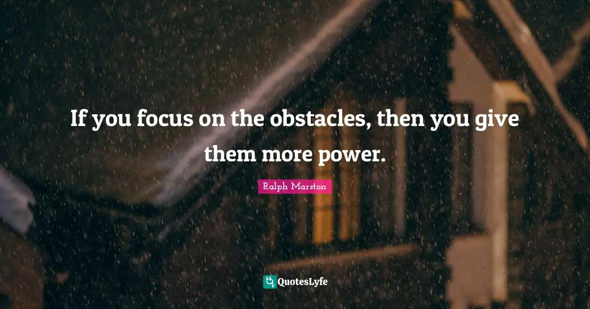 If you focus on the obstacles, then you give them more power.