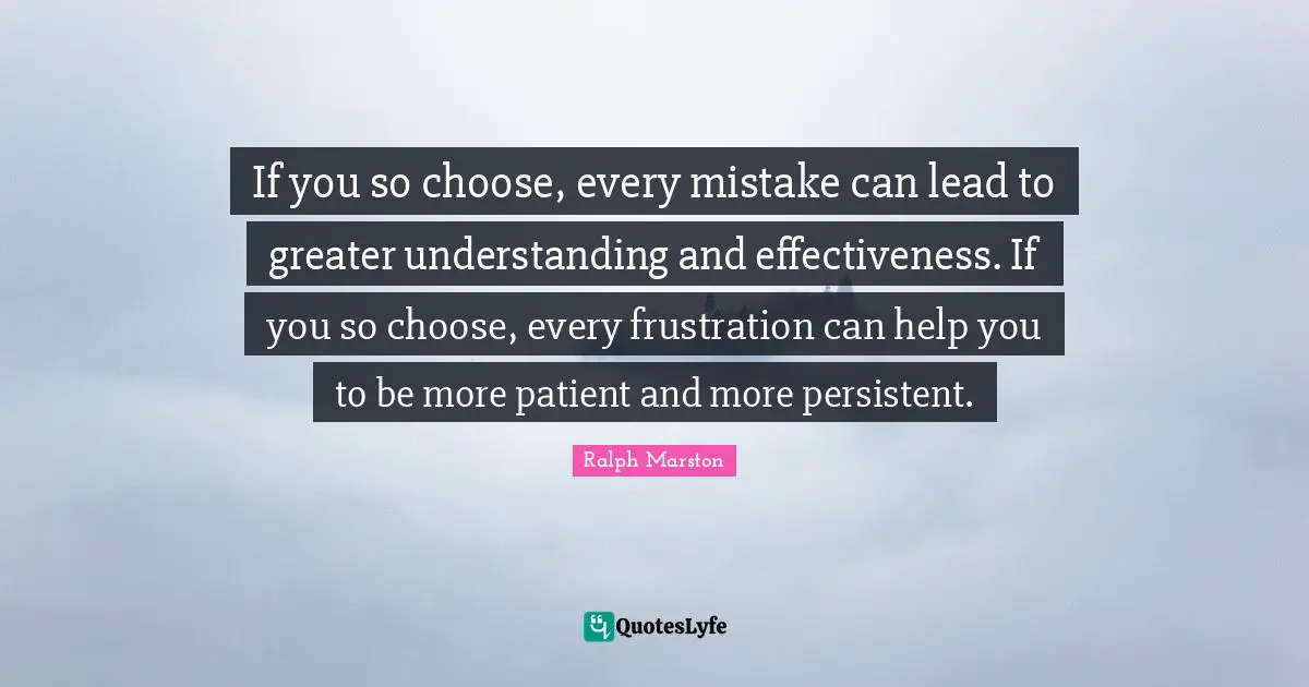 Ralph Marston Quotes: "If you so choose, every mistake can lead to greater understanding and effectiveness. If you so choose, every frustration can help you to be more patient and more persistent."