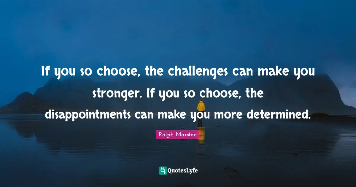 If you so choose, the challenges can make you stronger. If you so choose, the disappointments can make you more determined.