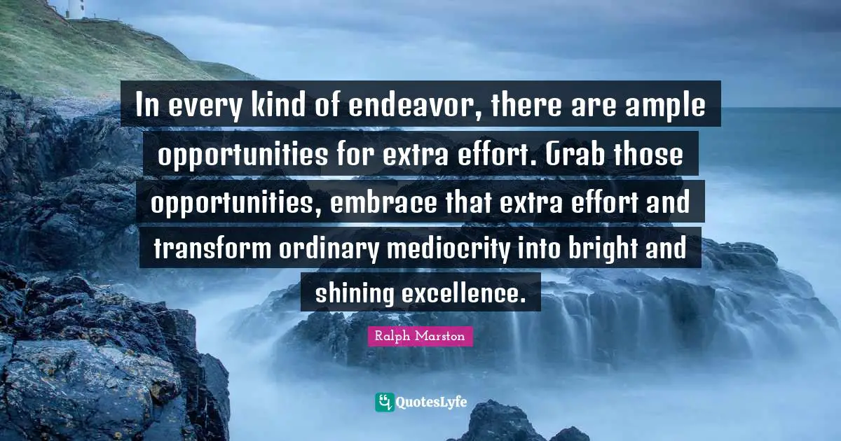 Ralph Marston Quotes: "In every kind of endeavor, there are ample opportunities for extra effort. Grab those opportunities, embrace that extra effort and transform ordinary mediocrity into bright and shining excellence."