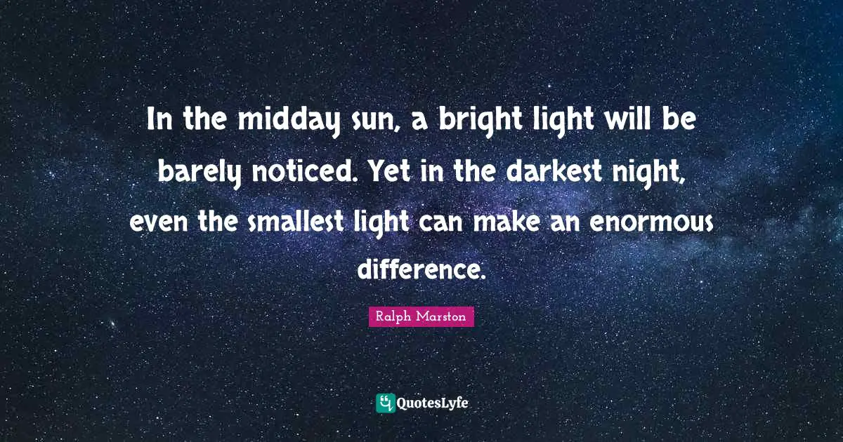 In the midday sun, a bright light will be barely noticed. Yet in the darkest night, even the smallest light can make an enormous difference.