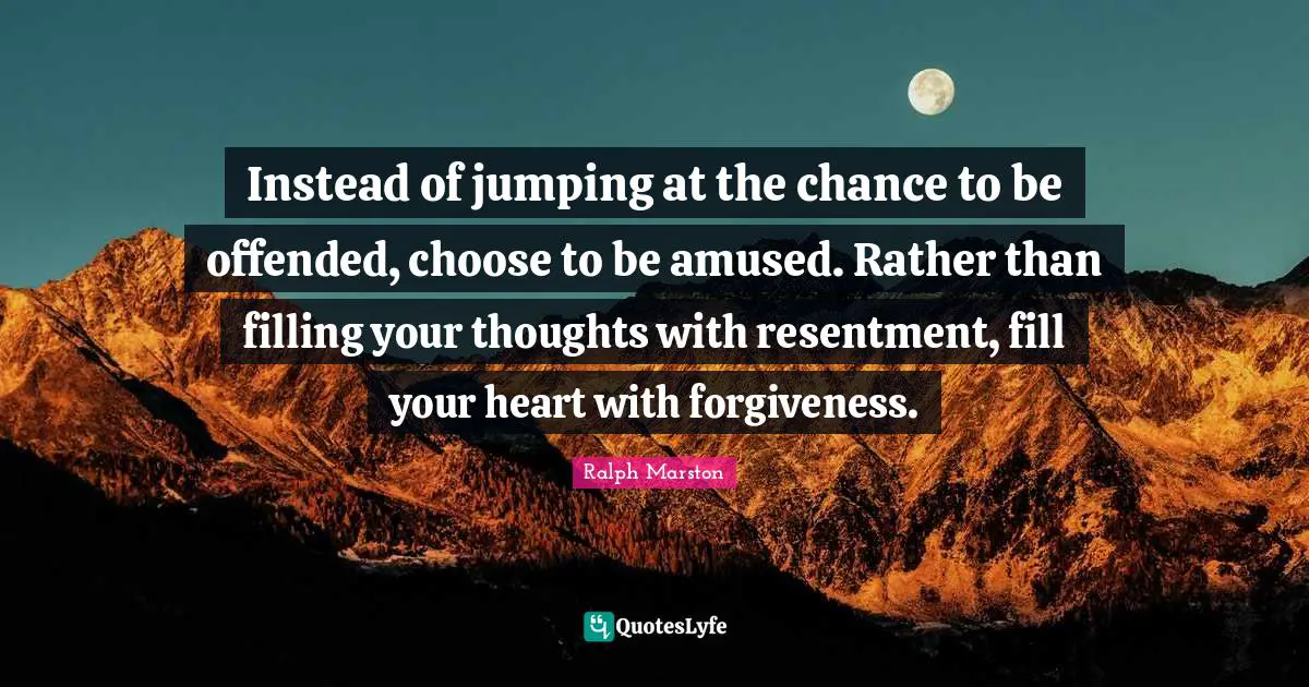 Ralph Marston Quotes: "Instead of jumping at the chance to be offended, choose to be amused. Rather than filling your thoughts with resentment, fill your heart with forgiveness."