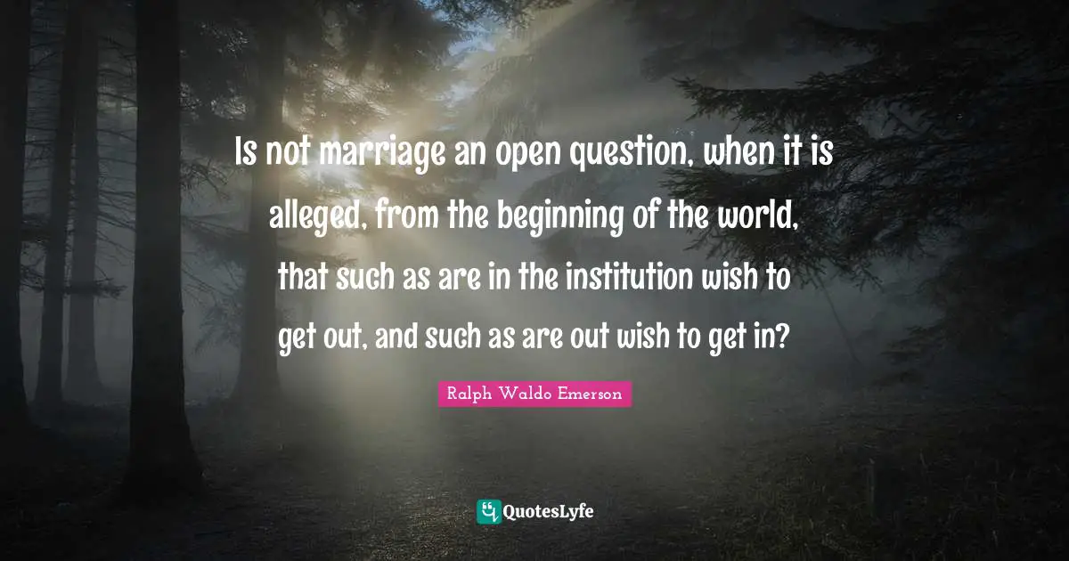 Is not marriage an open question, when it is alleged, from the beginning of the world, that such as are in the institution wish to get out, and such as are out wish to get in?