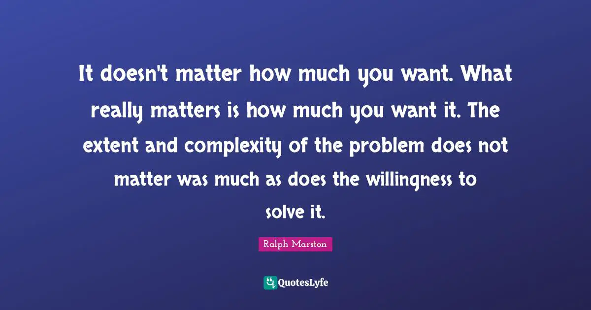It doesn't matter how much you want. What really matters is how much you want it. The extent and complexity of the problem does not matter was much as does the willingness to solve it.