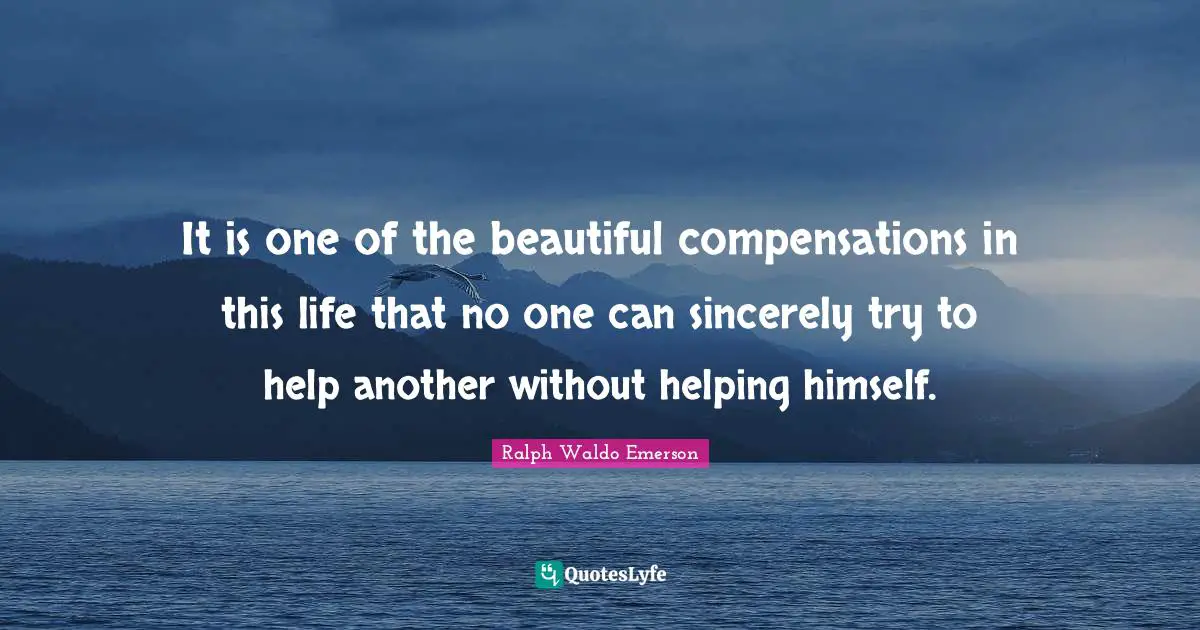 It is one of the beautiful compensations in this life that no one can sincerely try to help another without helping himself.