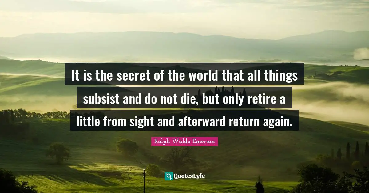 It is the secret of the world that all things subsist and do not die, but only retire a little from sight and afterward return again.