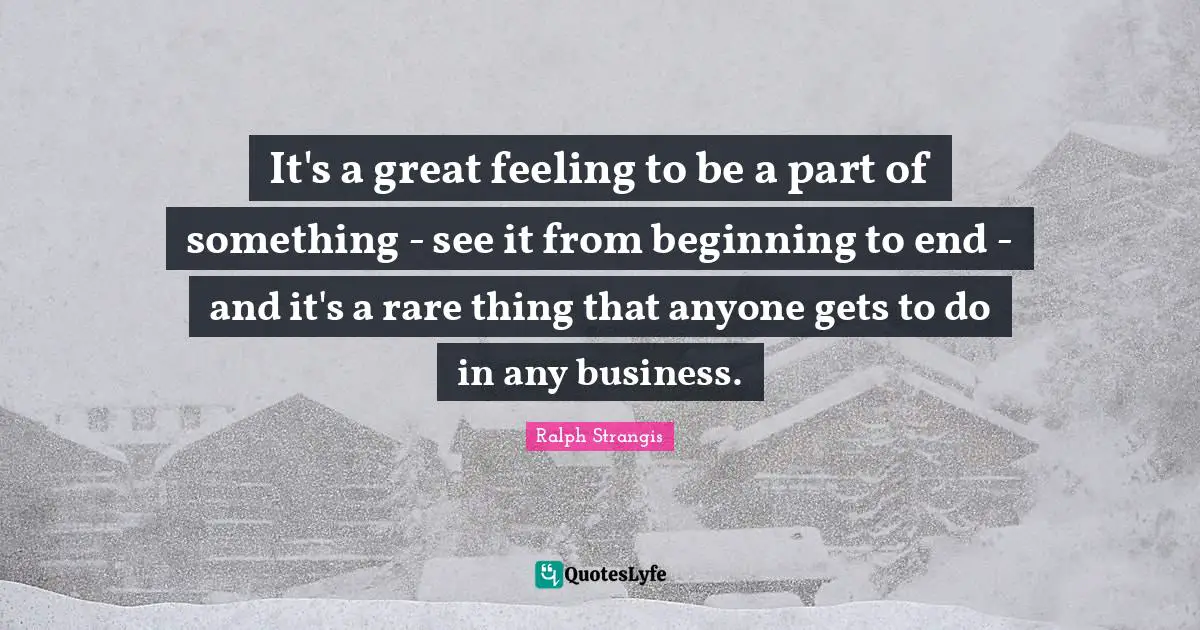 It's a great feeling to be a part of something - see it from beginning to end - and it's a rare thing that anyone gets to do in any business.