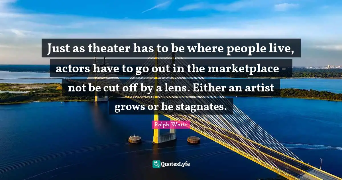 Just as theater has to be where people live, actors have to go out in the marketplace - not be cut off by a lens. Either an artist grows or he stagnates.