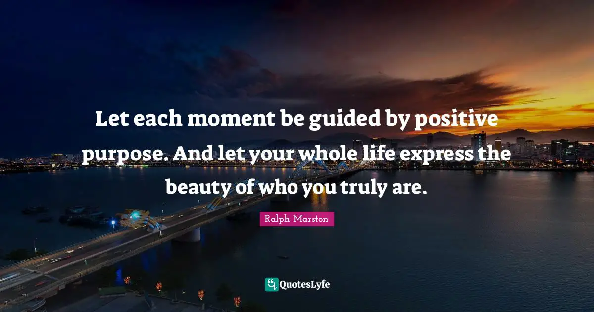 Let each moment be guided by positive purpose. And let your whole life express the beauty of who you truly are.