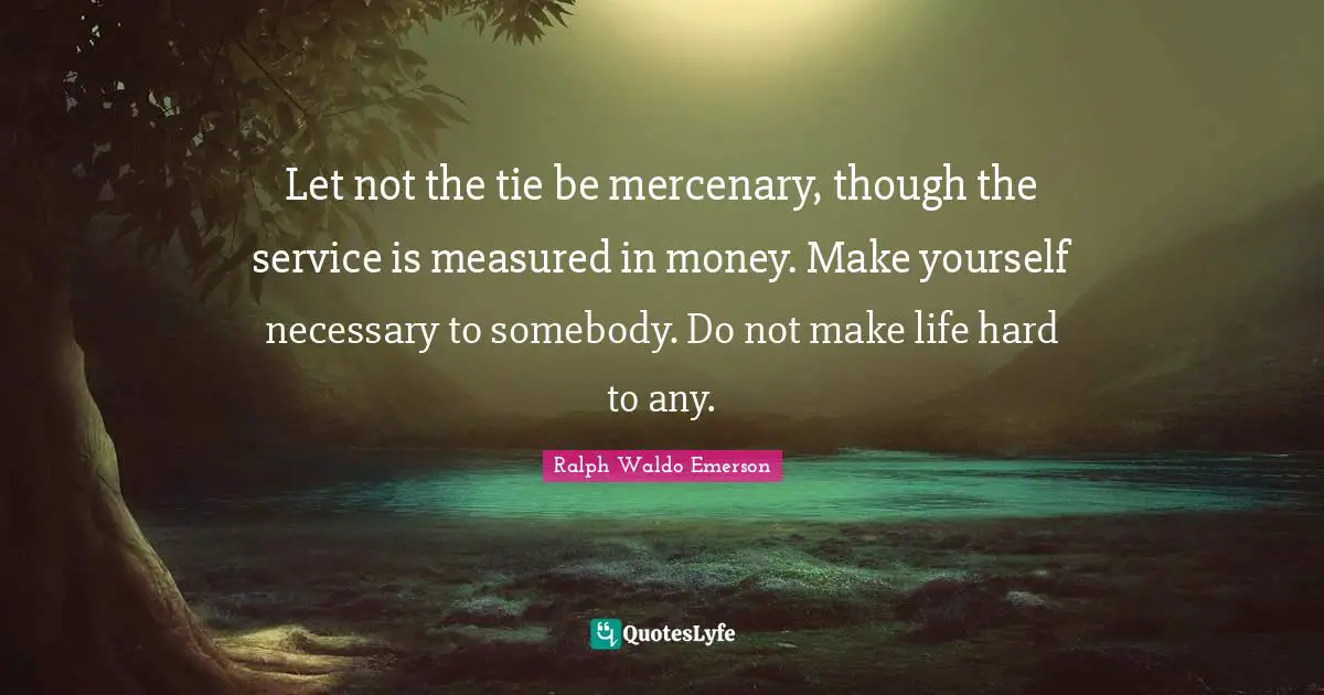Let not the tie be mercenary, though the service is measured in money. Make yourself necessary to somebody. Do not make life hard to any.