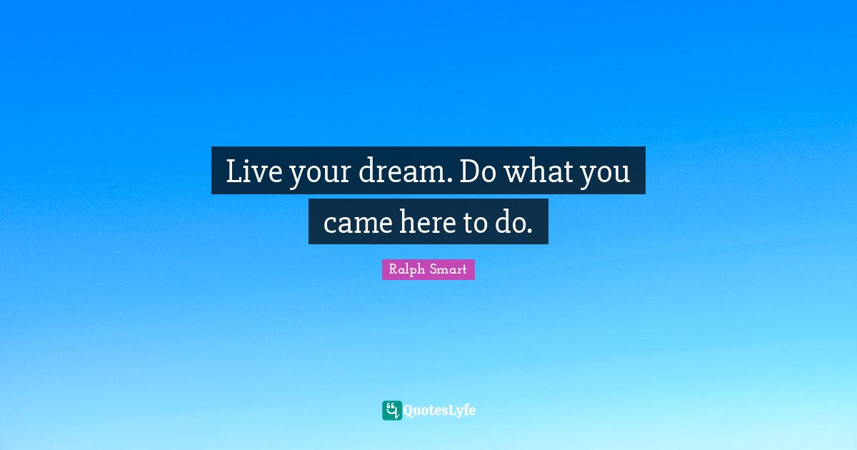 Live your dream. Do what you came here to do.