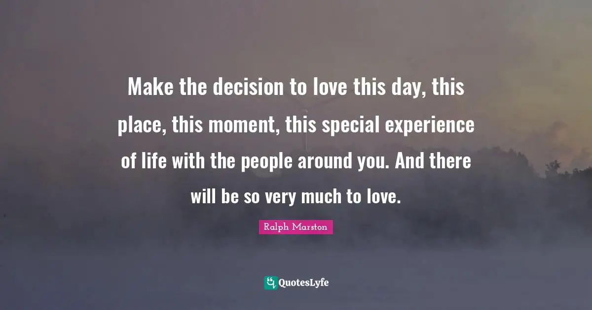 Make the decision to love this day, this place, this moment, this special experience of life with the people around you. And there will be so very much to love.