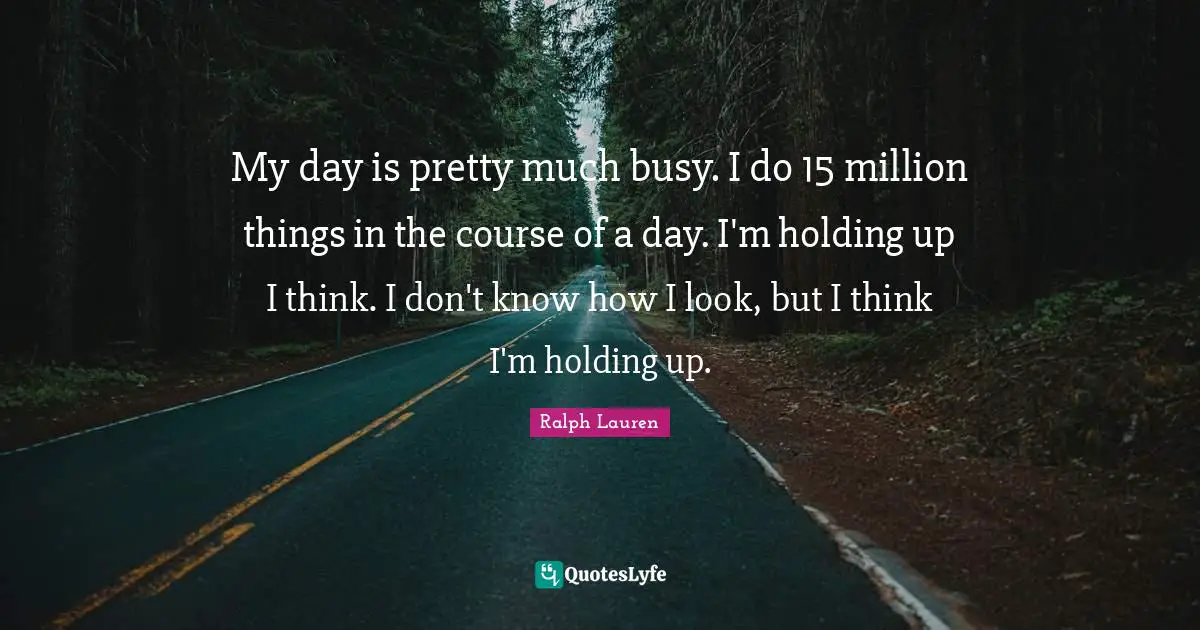 My day is pretty much busy. I do 15 million things in the course of a day. I'm holding up I think. I don't know how I look, but I think I'm holding up.