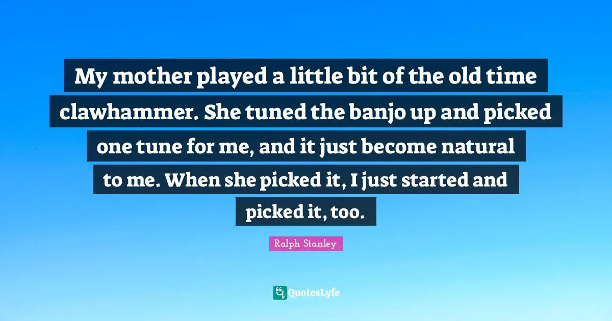 Old Time Quotes: "My mother played a little bit of the old time clawhammer. She tuned the banjo up and picked one tune for me, and it just become natural to me. When she picked it, I just started and picked it, too."