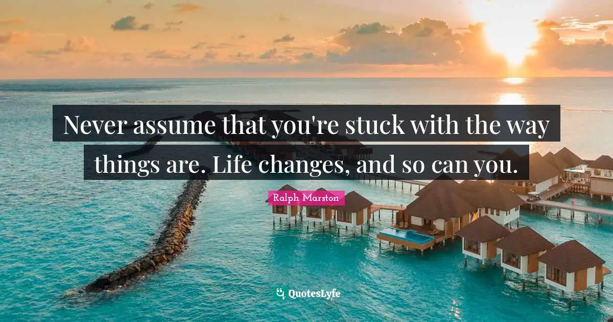 Ralph Marston Quotes: "Never assume that you're stuck with the way things are. Life changes, and so can you."