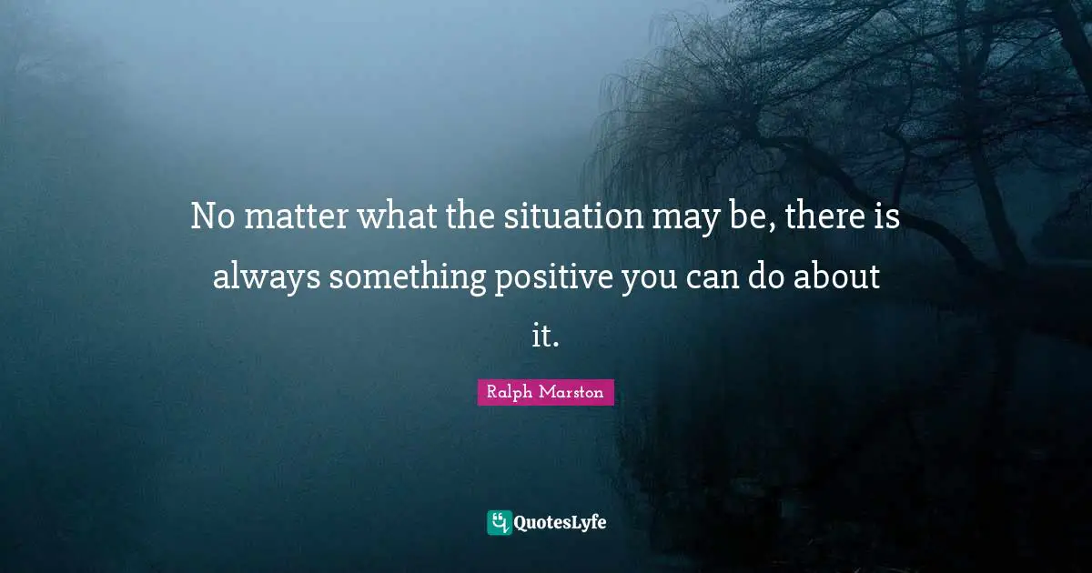 No matter what the situation may be, there is always something positive you can do about it.