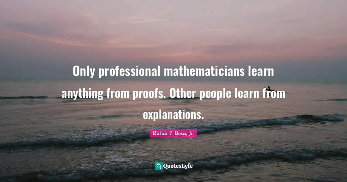 Only professional mathematicians learn anything from proofs. Other people learn from explanations.