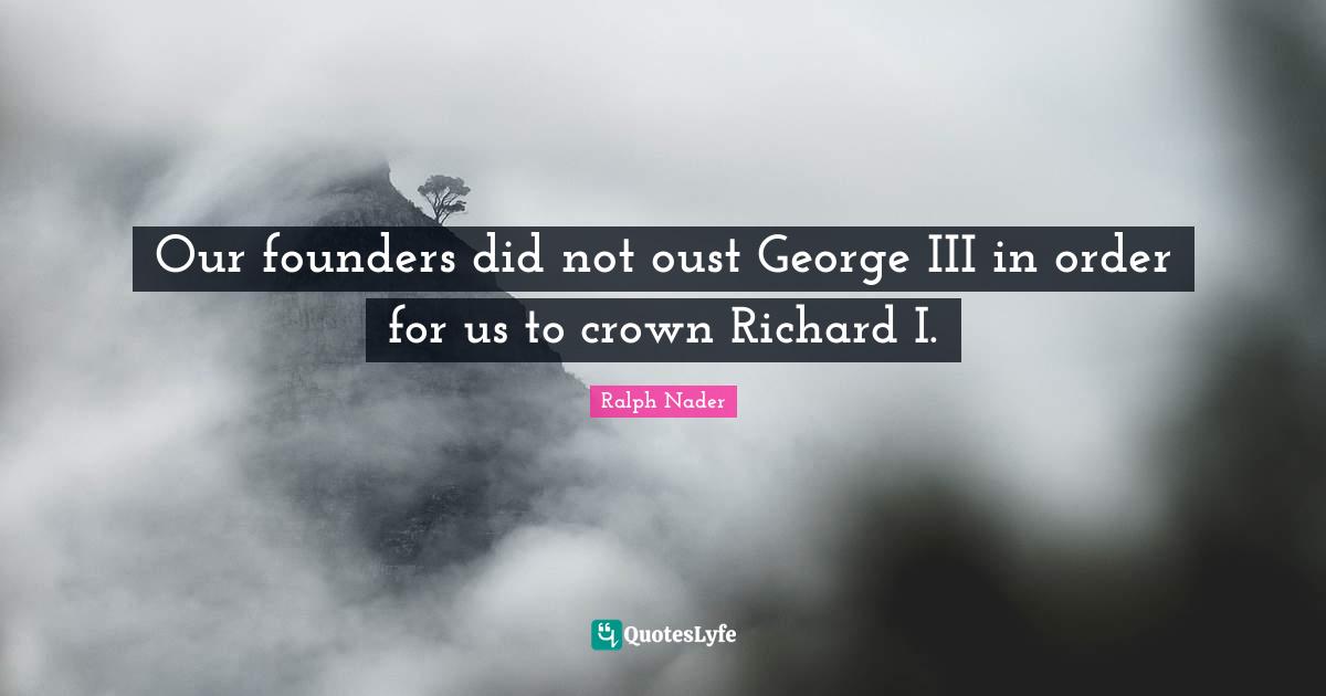 Ralph Nader Quotes: "Our founders did not oust George III in order for us to crown Richard I."