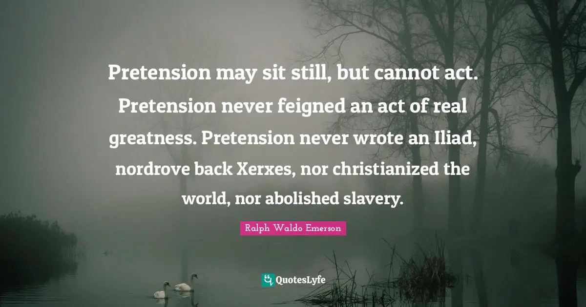 Pretension may sit still, but cannot act. Pretension never feigned an act of real greatness. Pretension never wrote an Iliad, nordrove back Xerxes, nor christianized the world, nor abolished slavery.