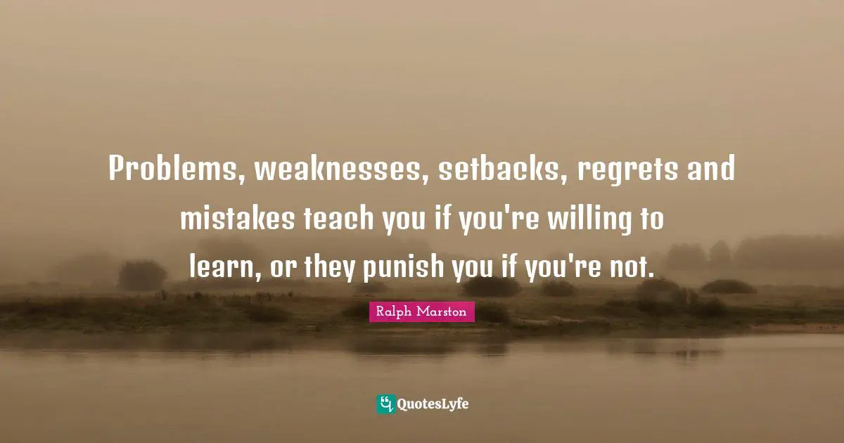 Problems, weaknesses, setbacks, regrets and mistakes teach you if you're willing to learn, or they punish you if you're not.