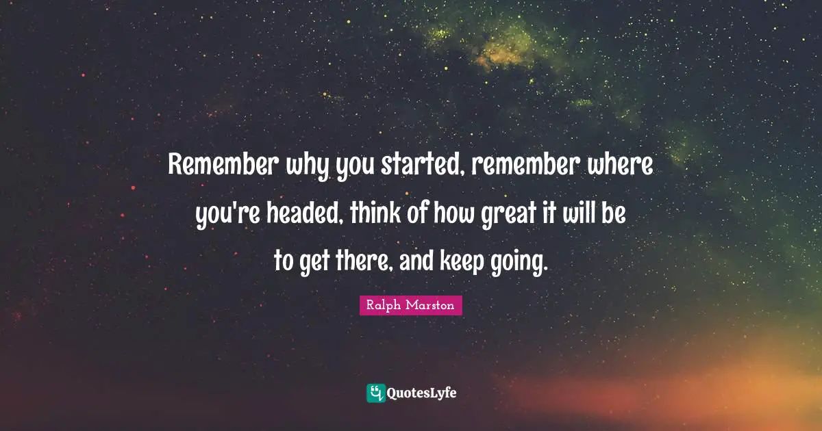 Ralph Marston Quotes: "Remember why you started, remember where you're headed, think of how great it will be to get there, and keep going."
