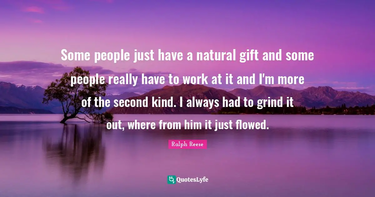 Some people just have a natural gift and some people really have to work at it and I'm more of the second kind. I always had to grind it out, where from him it just flowed.