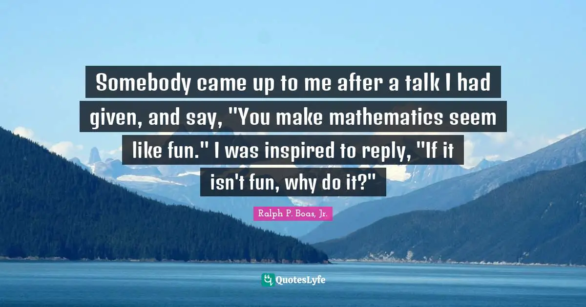 Somebody came up to me after a talk I had given, and say, "You make mathematics seem like fun." I was inspired to reply, "If it isn't fun, why do it?"