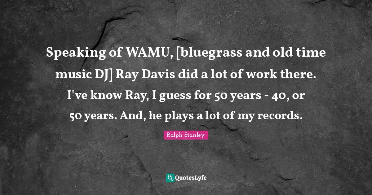 Old Time Quotes: "Speaking of WAMU, [bluegrass and old time music DJ] Ray Davis did a lot of work there. I've know Ray, I guess for 50 years - 40, or 50 years. And, he plays a lot of my records."