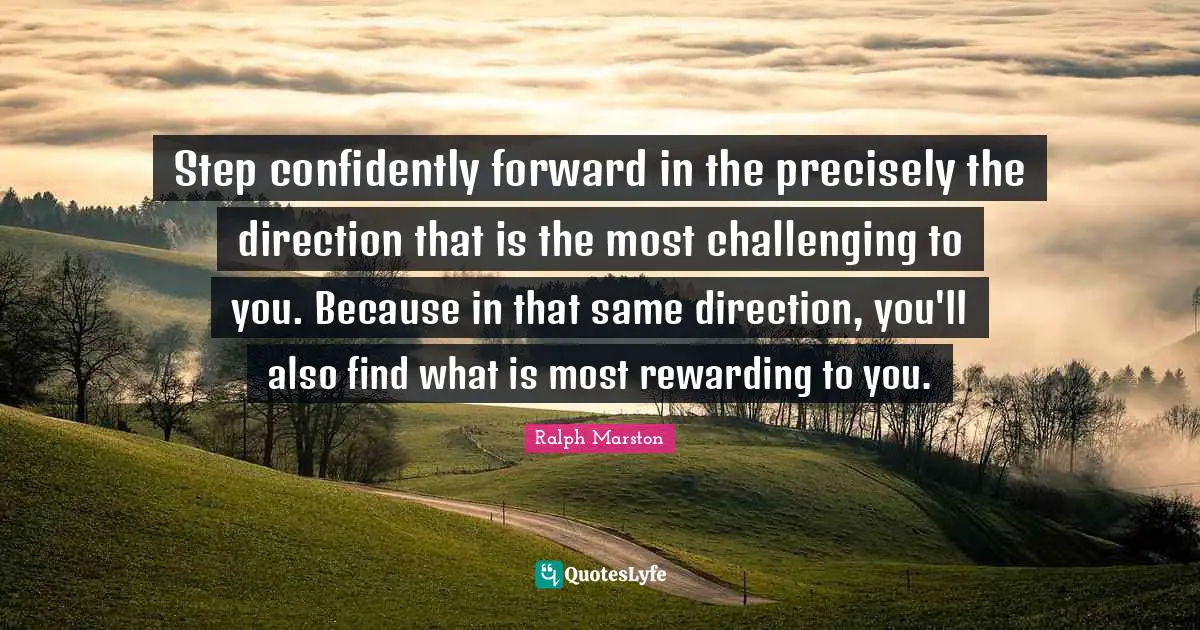 Step confidently forward in the precisely the direction that is the most challenging to you. Because in that same direction, you'll also find what is most rewarding to you.