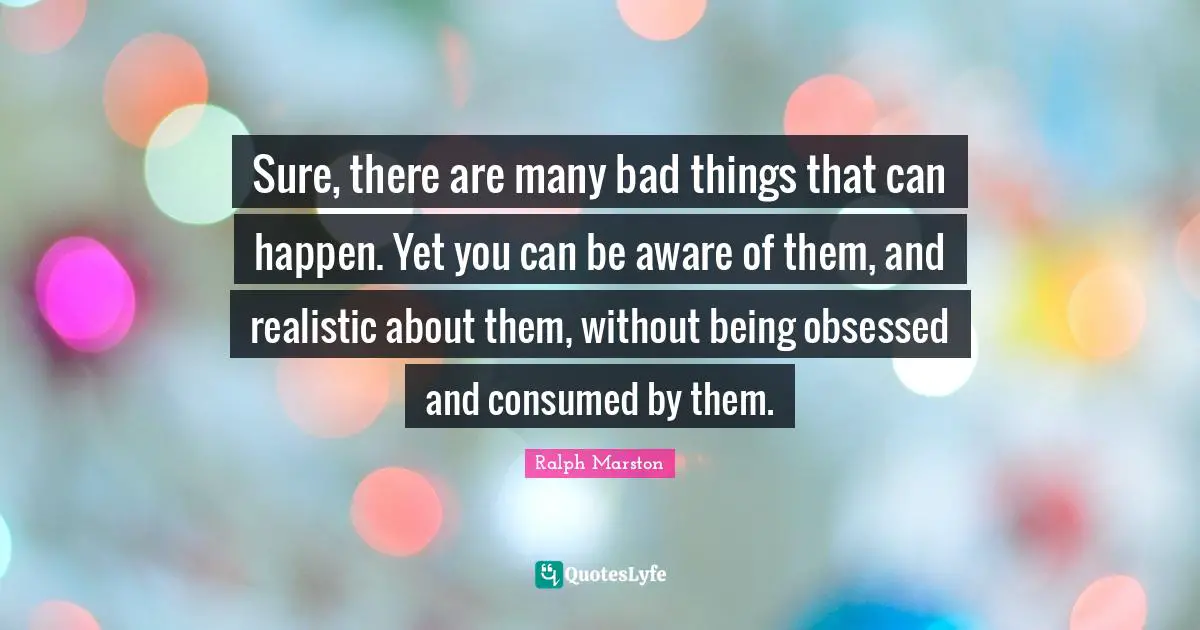 Sure, there are many bad things that can happen. Yet you can be aware of them, and realistic about them, without being obsessed and consumed by them.