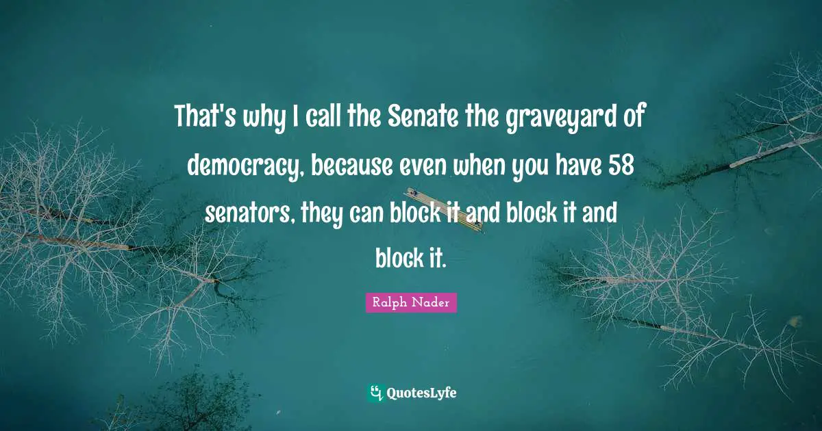 That's why I call the Senate the graveyard of democracy, because even when you have 58 senators, they can block it and block it and block it.