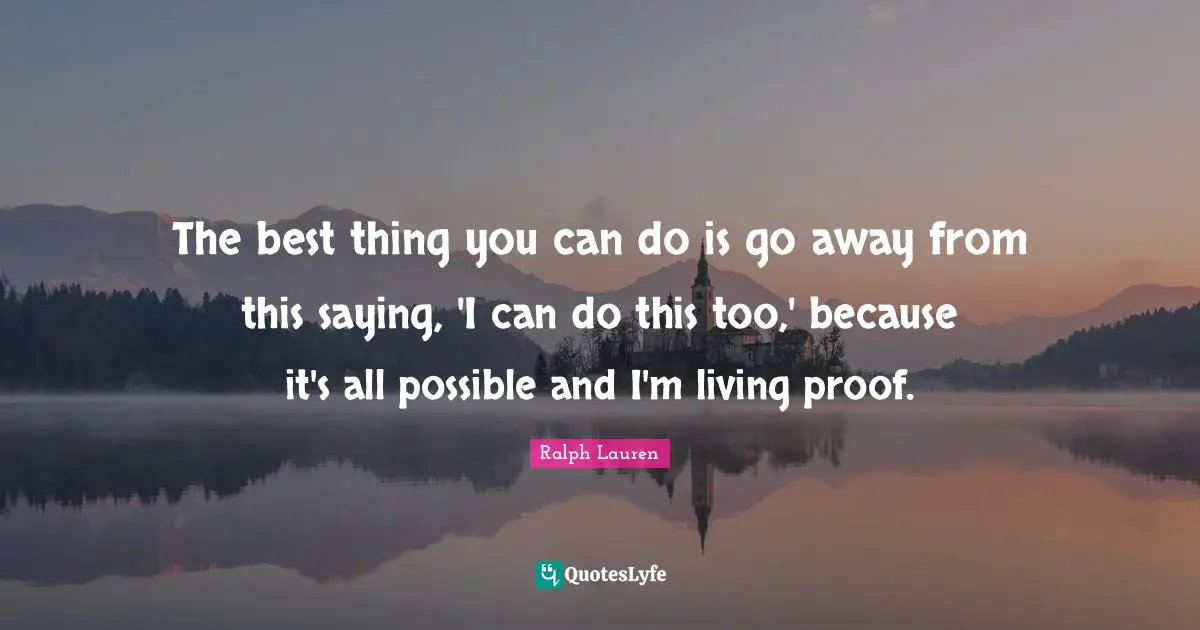 The best thing you can do is go away from this saying, 'I can do this too,' because it's all possible and I'm living proof.