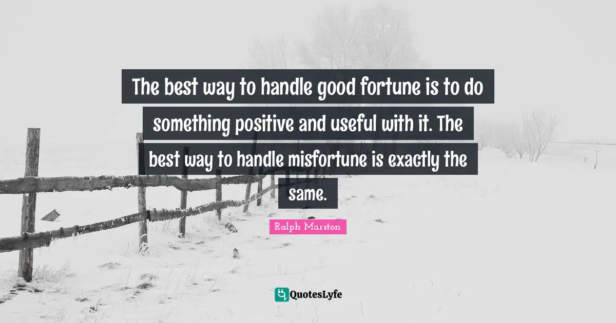Ralph Marston Quotes: "The best way to handle good fortune is to do something positive and useful with it. The best way to handle misfortune is exactly the same."