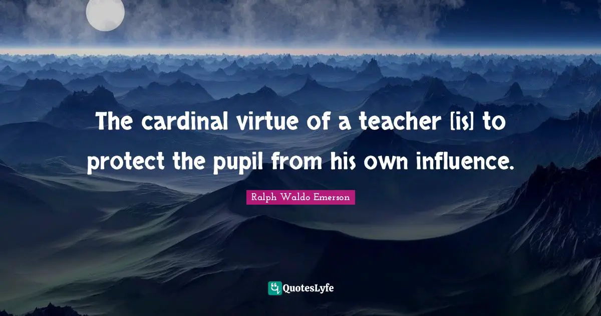 The cardinal virtue of a teacher [is] to protect the pupil from his own influence.