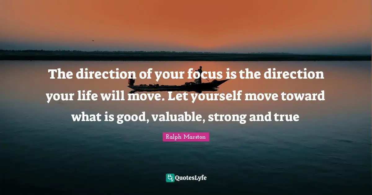 Ralph Marston Quotes: "The direction of your focus is the direction your life will move. Let yourself move toward what is good, valuable, strong and true"