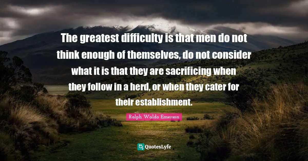 The greatest difficulty is that men do not think enough of themselves, do not consider what it is that they are sacrificing when they follow in a herd, or when they cater for their establishment.