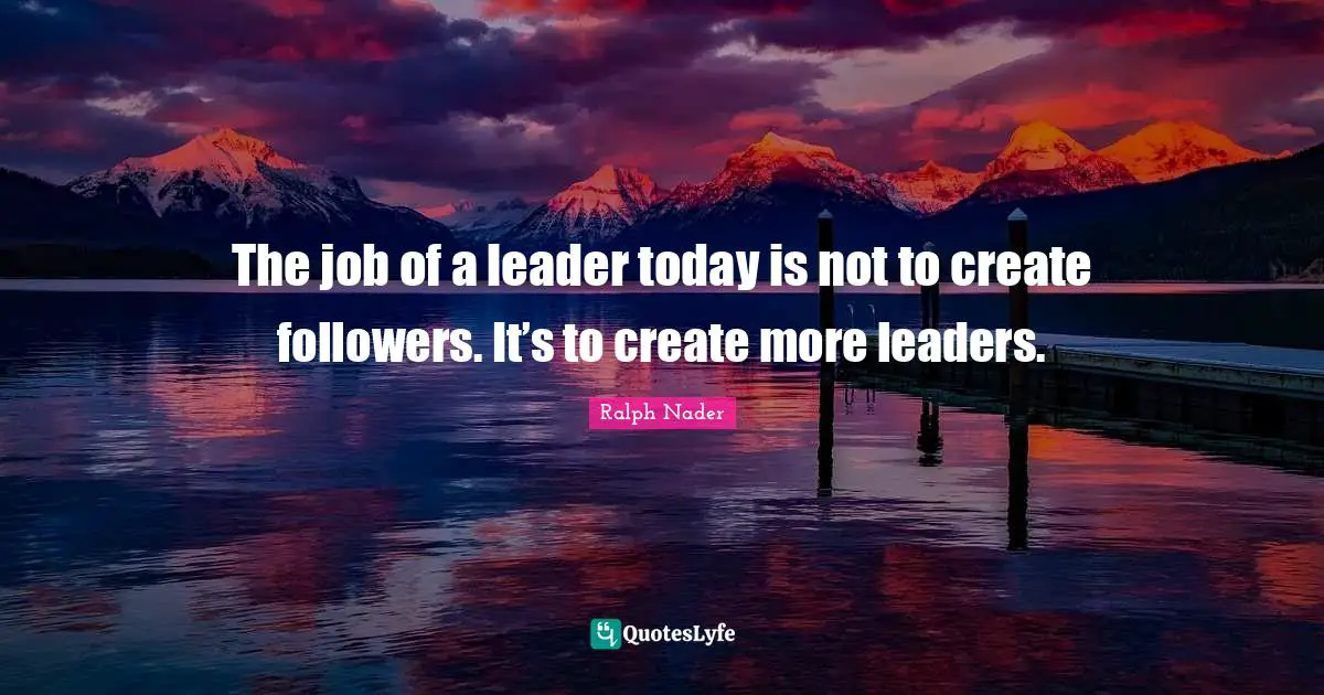 The job of a leader today is not to create followers. It’s to create more leaders.