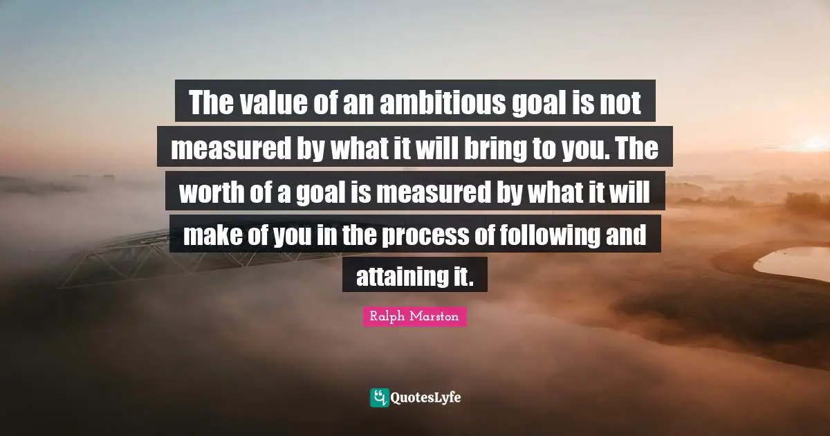 Ralph Marston Quotes: "The value of an ambitious goal is not measured by what it will bring to you. The worth of a goal is measured by what it will make of you in the process of following and attaining it."